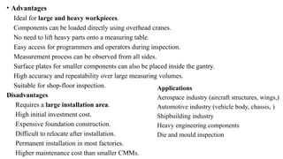 • Advantages
Ideal for large and heavy workpieces.
Components can be loaded directly using overhead cranes.
No need to lift heavy parts onto a measuring table.
Easy access for programmers and operators during inspection.
Measurement process can be observed from all sides.
Surface plates for smaller components can also be placed inside the gantry.
High accuracy and repeatability over large measuring volumes.
Suitable for shop-floor inspection.
Disadvantages
Requires a large installation area.
High initial investment cost.
Expensive foundation construction.
Difficult to relocate after installation.
Permanent installation in most factories.
Higher maintenance cost than smaller CMMs.
Applications
Aerospace industry (aircraft structures, wings,)
Automotive industry (vehicle body, chassis, )
Shipbuilding industry
Heavy engineering components
Die and mould inspection
 