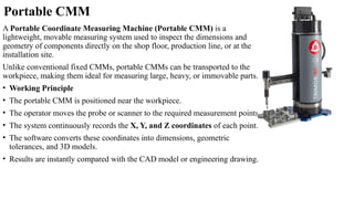 Portable CMM
A Portable Coordinate Measuring Machine (Portable CMM) is a
lightweight, movable measuring system used to inspect the dimensions and
geometry of components directly on the shop floor, production line, or at the
installation site.
Unlike conventional fixed CMMs, portable CMMs can be transported to the
workpiece, making them ideal for measuring large, heavy, or immovable parts.
• Working Principle
• The portable CMM is positioned near the workpiece.
• The operator moves the probe or scanner to the required measurement points.
• The system continuously records the X, Y, and Z coordinates of each point.
• The software converts these coordinates into dimensions, geometric
tolerances, and 3D models.
• Results are instantly compared with the CAD model or engineering drawing.
 