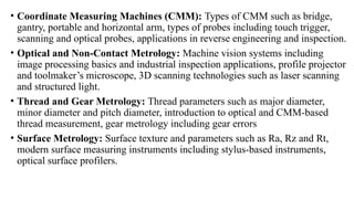 • Coordinate Measuring Machines (CMM): Types of CMM such as bridge,
gantry, portable and horizontal arm, types of probes including touch trigger,
scanning and optical probes, applications in reverse engineering and inspection.
• Optical and Non-Contact Metrology: Machine vision systems including
image processing basics and industrial inspection applications, profile projector
and toolmaker’s microscope, 3D scanning technologies such as laser scanning
and structured light.
• Thread and Gear Metrology: Thread parameters such as major diameter,
minor diameter and pitch diameter, introduction to optical and CMM-based
thread measurement, gear metrology including gear errors
• Surface Metrology: Surface texture and parameters such as Ra, Rz and Rt,
modern surface measuring instruments including stylus-based instruments,
optical surface profilers.
 