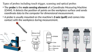 Types of probes including touch trigger, scanning and optical probes
• The probe is the main sensing element of a Coordinate Measuring Machine
(CMM). It detects the position of points on the workpiece surface and sends
coordinate data to the computer for dimensional measurement.
• A probe is usually mounted on the machine's Z-axis (quill) and comes into
contact with the workpiece during measurement.
 