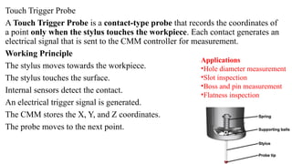 Touch Trigger Probe
A Touch Trigger Probe is a contact-type probe that records the coordinates of
a point only when the stylus touches the workpiece. Each contact generates an
electrical signal that is sent to the CMM controller for measurement.
Working Principle
The stylus moves towards the workpiece.
The stylus touches the surface.
Internal sensors detect the contact.
An electrical trigger signal is generated.
The CMM stores the X, Y, and Z coordinates.
The probe moves to the next point.
Applications
•Hole diameter measurement
•Slot inspection
•Boss and pin measurement
•Flatness inspection
 