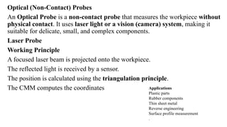 Optical (Non-Contact) Probes
An Optical Probe is a non-contact probe that measures the workpiece without
physical contact. It uses laser light or a vision (camera) system, making it
suitable for delicate, small, and complex components.
Laser Probe
Working Principle
A focused laser beam is projected onto the workpiece.
The reflected light is received by a sensor.
The position is calculated using the triangulation principle.
The CMM computes the coordinates Applications
Plastic parts
Rubber components
Thin sheet metal
Reverse engineering
Surface profile measurement
.
 