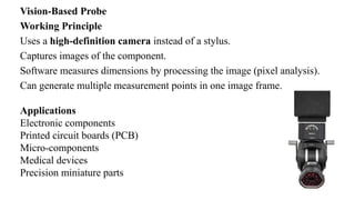 Vision-Based Probe
Working Principle
Uses a high-definition camera instead of a stylus.
Captures images of the component.
Software measures dimensions by processing the image (pixel analysis).
Can generate multiple measurement points in one image frame.
Applications
Electronic components
Printed circuit boards (PCB)
Micro-components
Medical devices
Precision miniature parts
 