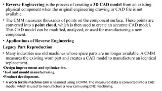 • Reverse Engineering is the process of creating a 3D CAD model from an existing
physical component when the original engineering drawing or CAD file is not
available.
• The CMM measures thousands of points on the component surface. These points are
converted into a point cloud, which is then used to create an accurate CAD model.
This CAD model can be modified, analyzed, or used for manufacturing a new
component.
• Applications of Reverse Engineering
Legacy Part Reproduction
• Many industries use old machines whose spare parts are no longer available. A CMM
measures the existing worn part and creates a CAD model to manufacture an identical
replacement.
•Design improvement and optimization.
•Tool and mould manufacturing.
•Product development.
• A worn textile machine cam is scanned using a CMM. The measured data is converted into a CAD
model, which is used to manufacture a new cam using CNC machining.
 