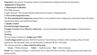 Inspection is the process of checking whether the manufactured component matches the dimensions,.
Applications of Inspection
1. Dimensional Verification
The CMM measures:
Length Diameter Hole location Distance between holes Flatness Perpendicularity
2. First Article Inspection (FAI)
The first manufactured component produced from a new production line is inspected to ensure that it meets all design
requirements before mass production begins.
3. Quality Control
Practical Example (Inspection)
Example: Gearbox Cover Plate for a Rotavator A newly manufactured gearbox cover plate is inspected before
assembly.
Working:
The cover plate is placed on a bridge-type CMM.
A touch-trigger probe measures: Bolt hole locations, Centre distances, Flatness of the mounting surface, Overall
dimensions The measured values are automatically compared with the CAD model.
The software generates a colour-coded deviation map:
Green → Within tolerance Yellow → Slight deviation Red → Out of tolerance
Result: Any warping, shrinkage, or dimensional error is detected before assembly, reducing rejection and improving
product quality.
 