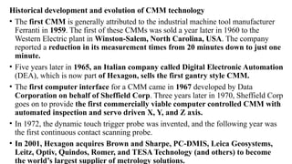 Historical development and evolution of CMM technology
• The first CMM is generally attributed to the industrial machine tool manufacturer
Ferranti in 1959. The first of these CMMs was sold a year later in 1960 to the
Western Electric plant in Winston-Salem, North Carolina, USA. The company
reported a reduction in its measurement times from 20 minutes down to just one
minute.
• Five years later in 1965, an Italian company called Digital Electronic Automation
(DEA), which is now part of Hexagon, sells the first gantry style CMM.
• The first computer interface for a CMM came in 1967 developed by Data
Corporation on behalf of Sheffield Corp. Three years later in 1970, Sheffield Corp
goes on to provide the first commercially viable computer controlled CMM with
automated inspection and servo driven X, Y, and Z axis.
• In 1972, the dynamic touch trigger probe was invented, and the following year was
the first continuous contact scanning probe.
• In 2001, Hexagon acquires Brown and Sharpe, PC-DMIS, Leica Geosystems,
Leitz, Optiv, Quindos, Romer, and TESA Technology (and others) to become
the world’s largest supplier of metrology solutions.
 