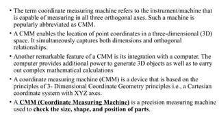 • The term coordinate measuring machine refers to the instrument/machine that
is capable of measuring in all three orthogonal axes. Such a machine is
popularly abbreviated as CMM.
• A CMM enables the location of point coordinates in a three-dimensional (3D)
space. It simultaneously captures both dimensions and orthogonal
relationships.
• Another remarkable feature of a CMM is its integration with a computer. The
computer provides additional power to generate 3D objects as well as to carry
out complex mathematical calculations
• A coordinate measuring machine (CMM) is a device that is based on the
principles of 3- Dimensional Coordinate Geometry principles i.e., a Cartesian
coordinate system with XYZ axes.
• A CMM (Coordinate Measuring Machine) is a precision measuring machine
used to check the size, shape, and position of parts.
 