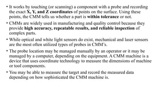 • It works by touching (or scanning) a component with a probe and recording
the exact X, Y, and Z coordinates of points on the surface. Using these
points, the CMM tells us whether a part is within tolerance or not.
• CMMs are widely used in manufacturing and quality control because they
provide high accuracy, repeatable results, and reliable inspection of
complex parts.
• While optical and white light sensors do exist, mechanical and laser sensors
are the most often utilized types of probes in CMM’s.
• The probe location may be managed manually by an operator or it may be
managed by a computer, depending on the equipment. A CMM machine is a
device that uses coordinate technology to measure the dimensions of machine
or tool components.
• You may be able to measure the target and record the measured data
depending on how sophisticated the CMM machine is.
 