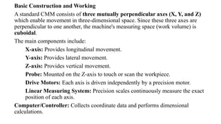 Basic Construction and Working
A standard CMM consists of three mutually perpendicular axes (X, Y, and Z)
which enable movement in three-dimensional space. Since these three axes are
perpendicular to one another, the machine's measuring space (work volume) is
cuboidal.
The main components include:
X-axis: Provides longitudinal movement.
Y-axis: Provides lateral movement.
Z-axis: Provides vertical movement.
Probe: Mounted on the Z-axis to touch or scan the workpiece.
Drive Motors: Each axis is driven independently by a precision motor.
Linear Measuring System: Precision scales continuously measure the exact
position of each axis.
Computer/Controller: Collects coordinate data and performs dimensional
calculations.
 