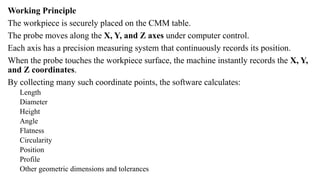 Working Principle
The workpiece is securely placed on the CMM table.
The probe moves along the X, Y, and Z axes under computer control.
Each axis has a precision measuring system that continuously records its position.
When the probe touches the workpiece surface, the machine instantly records the X, Y,
and Z coordinates.
By collecting many such coordinate points, the software calculates:
Length
Diameter
Height
Angle
Flatness
Circularity
Position
Profile
Other geometric dimensions and tolerances
 