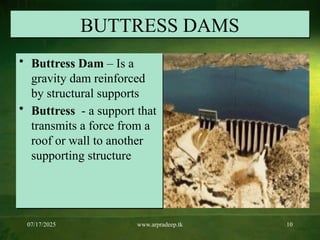 07/17/2025 www.arpradeep.tk 10
BUTTRESS DAMS
• Buttress Dam – Is a
gravity dam reinforced
by structural supports
• Buttress - a support that
transmits a force from a
roof or wall to another
supporting structure
 