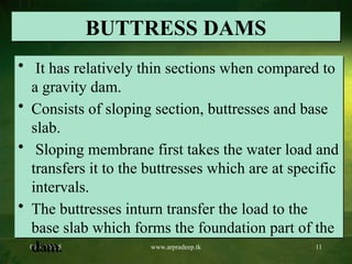 07/17/2025 www.arpradeep.tk 11
BUTTRESS DAMS
• It has relatively thin sections when compared to
a gravity dam.
• Consists of sloping section, buttresses and base
slab.
• Sloping membrane first takes the water load and
transfers it to the buttresses which are at specific
intervals.
• The buttresses inturn transfer the load to the
base slab which forms the foundation part of the
dam.
 