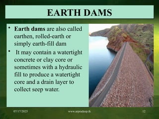 07/17/2025 www.arpradeep.tk 12
EARTH DAMS
• Earth dams are also called
earthen, rolled-earth or
simply earth-fill dam
• It may contain a watertight
concrete or clay core or
sometimes with a hydraulic
fill to produce a watertight
core and a drain layer to
collect seep water.
 