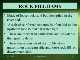07/17/2025 www.arpradeep.tk 16
ROCK FILL DAMS
• Made of loose rocks and boulders piled in the
river bed.
• A slab of reinforced concrete is often laid on the
upstream face to make it water tight.
• These are more than earth dams and less stable
than gravity dams.
• These dams consists of dry rubble stone
masonry on upstream side and loose rock fill on
downstream side.
 