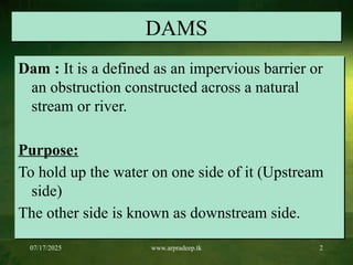 07/17/2025 www.arpradeep.tk 2
DAMS
Dam : It is a defined as an impervious barrier or
an obstruction constructed across a natural
stream or river.
Purpose:
To hold up the water on one side of it (Upstream
side)
The other side is known as downstream side.
 