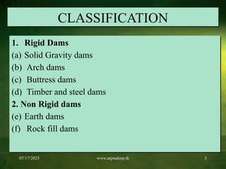 07/17/2025 www.arpradeep.tk 3
CLASSIFICATION
1. Rigid Dams
(a) Solid Gravity dams
(b) Arch dams
(c) Buttress dams
(d) Timber and steel dams
2. Non Rigid dams
(e) Earth dams
(f) Rock fill dams
 