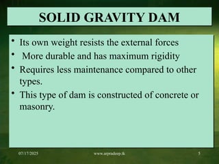 07/17/2025 www.arpradeep.tk 5
SOLID GRAVITY DAM
• Its own weight resists the external forces
• More durable and has maximum rigidity
• Requires less maintenance compared to other
types.
• This type of dam is constructed of concrete or
masonry.
 