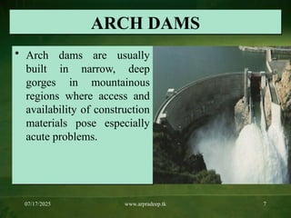 07/17/2025 www.arpradeep.tk 7
ARCH DAMS
• Arch dams are usually
built in narrow, deep
gorges in mountainous
regions where access and
availability of construction
materials pose especially
acute problems.
 