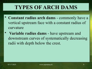 07/17/2025 www.arpradeep.tk 9
TYPES OF ARCH DAMS
• Constant radius arch dams - commonly have a
vertical upstream face with a constant radius of
curvature
• Variable radius dams - have upstream and
downstream curves of systematically decreasing
radii with depth below the crest.
 
