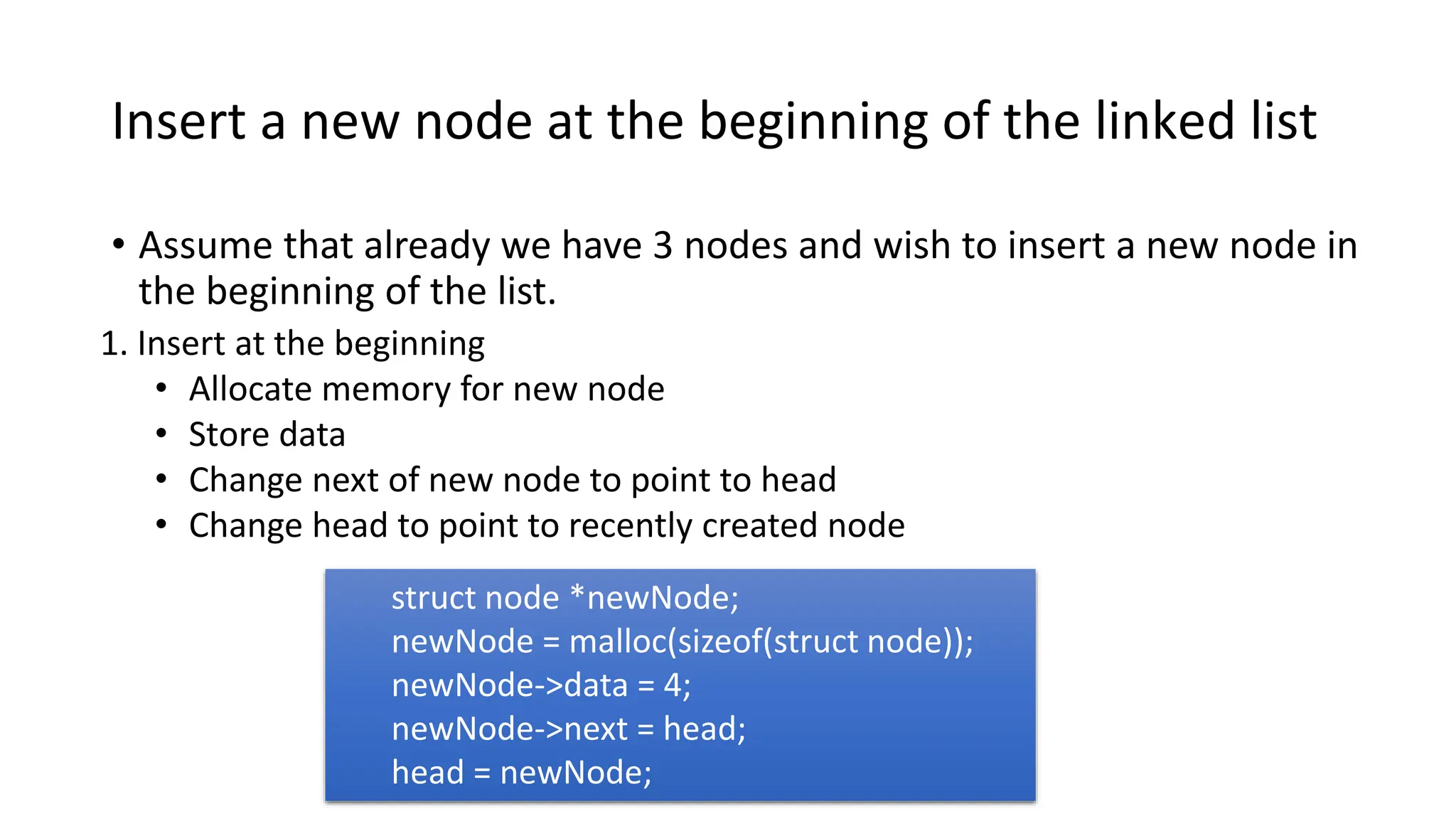 Insert a new node at the beginning of the linked list
• Assume that already we have 3 nodes and wish to insert a new node in
the beginning of the list.
1. Insert at the beginning
• Allocate memory for new node
• Store data
• Change next of new node to point to head
• Change head to point to recently created node
struct node *newNode;
newNode = malloc(sizeof(struct node));
newNode->data = 4;
newNode->next = head;
head = newNode;
 
