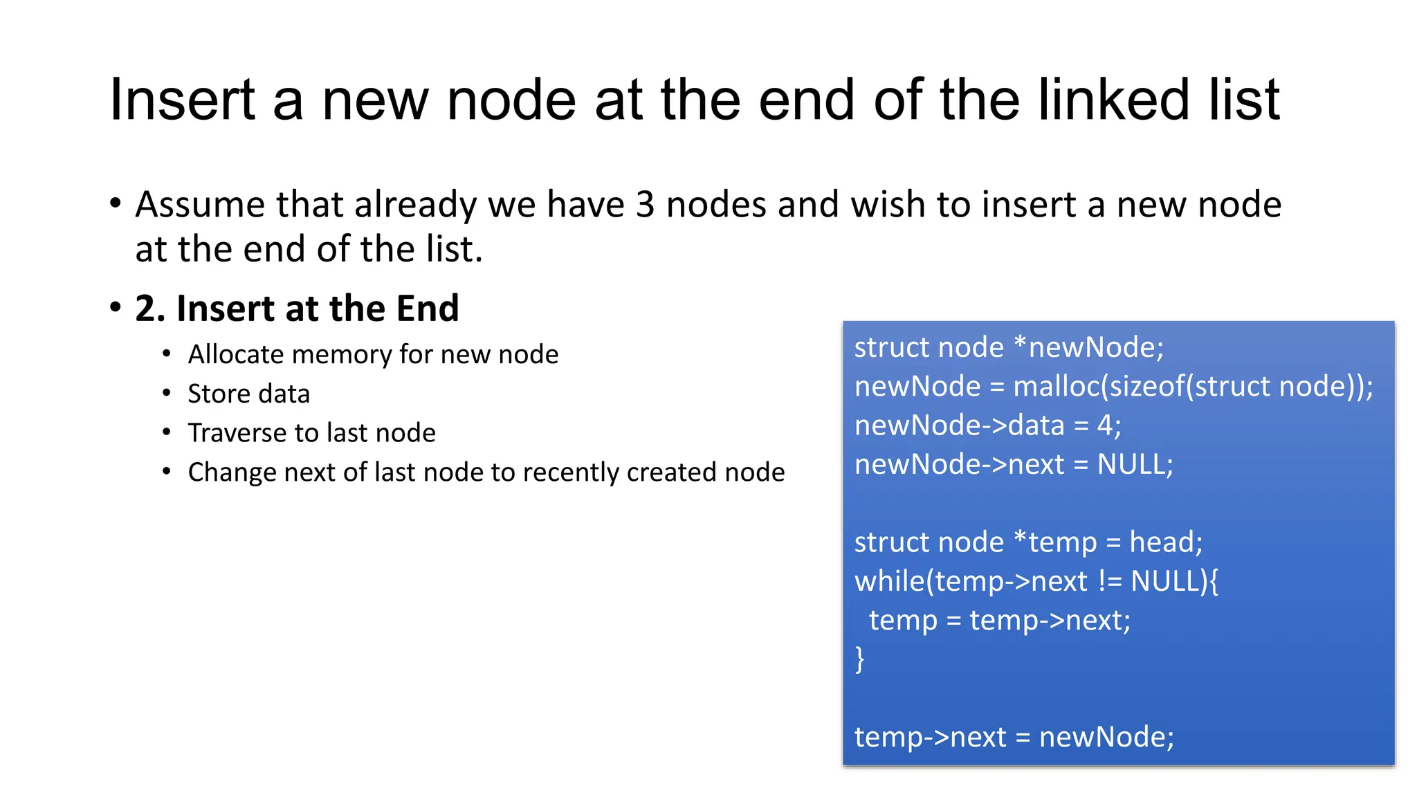 Insert a new node at the end of the linked list
• Assume that already we have 3 nodes and wish to insert a new node
at the end of the list.
• 2. Insert at the End
• Allocate memory for new node
• Store data
• Traverse to last node
• Change next of last node to recently created node
struct node *newNode;
newNode = malloc(sizeof(struct node));
newNode->data = 4;
newNode->next = NULL;
struct node *temp = head;
while(temp->next != NULL){
temp = temp->next;
}
temp->next = newNode;
 