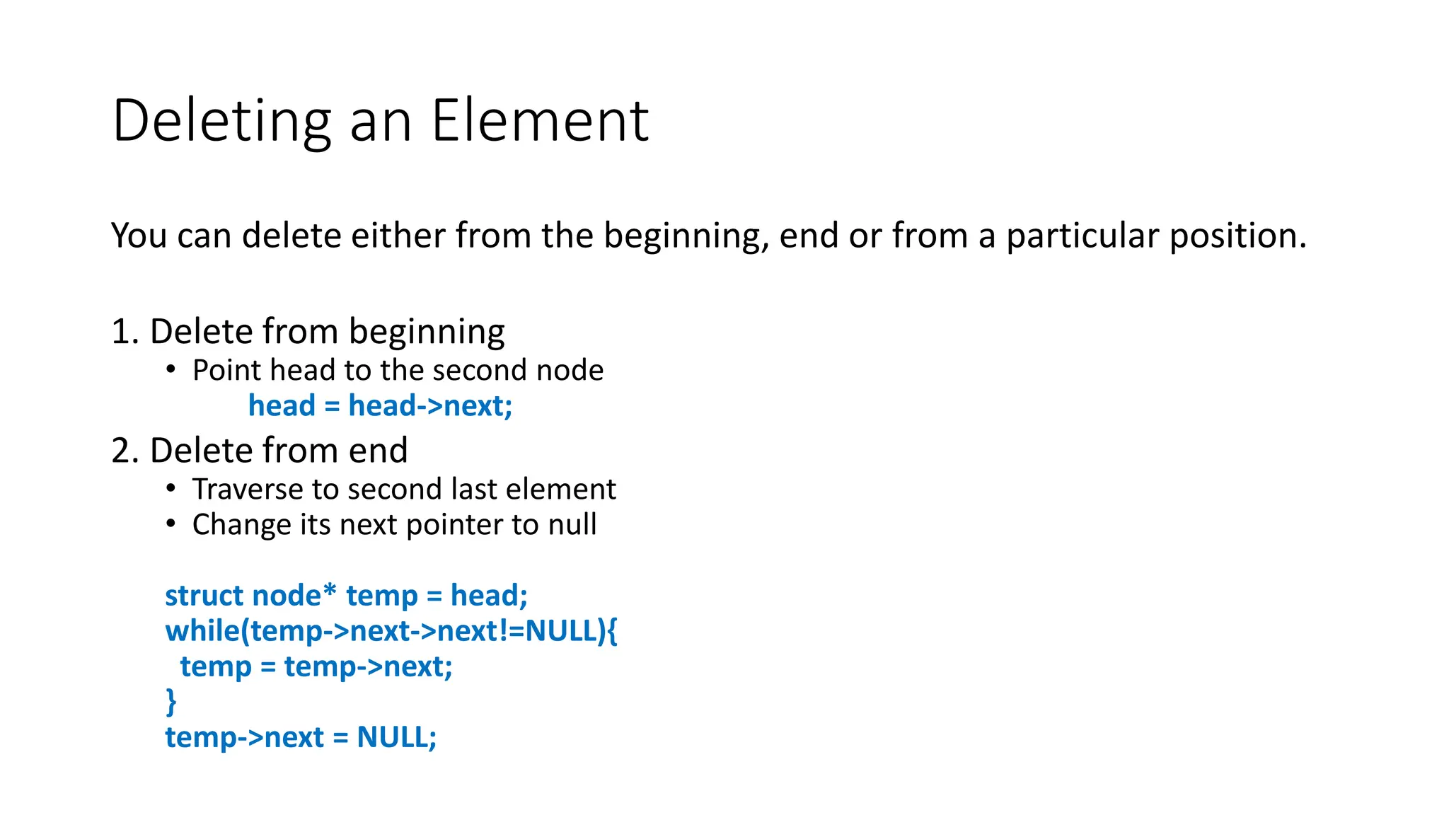 Deleting an Element
You can delete either from the beginning, end or from a particular position.
1. Delete from beginning
• Point head to the second node
head = head->next;
2. Delete from end
• Traverse to second last element
• Change its next pointer to null
struct node* temp = head;
while(temp->next->next!=NULL){
temp = temp->next;
}
temp->next = NULL;
 