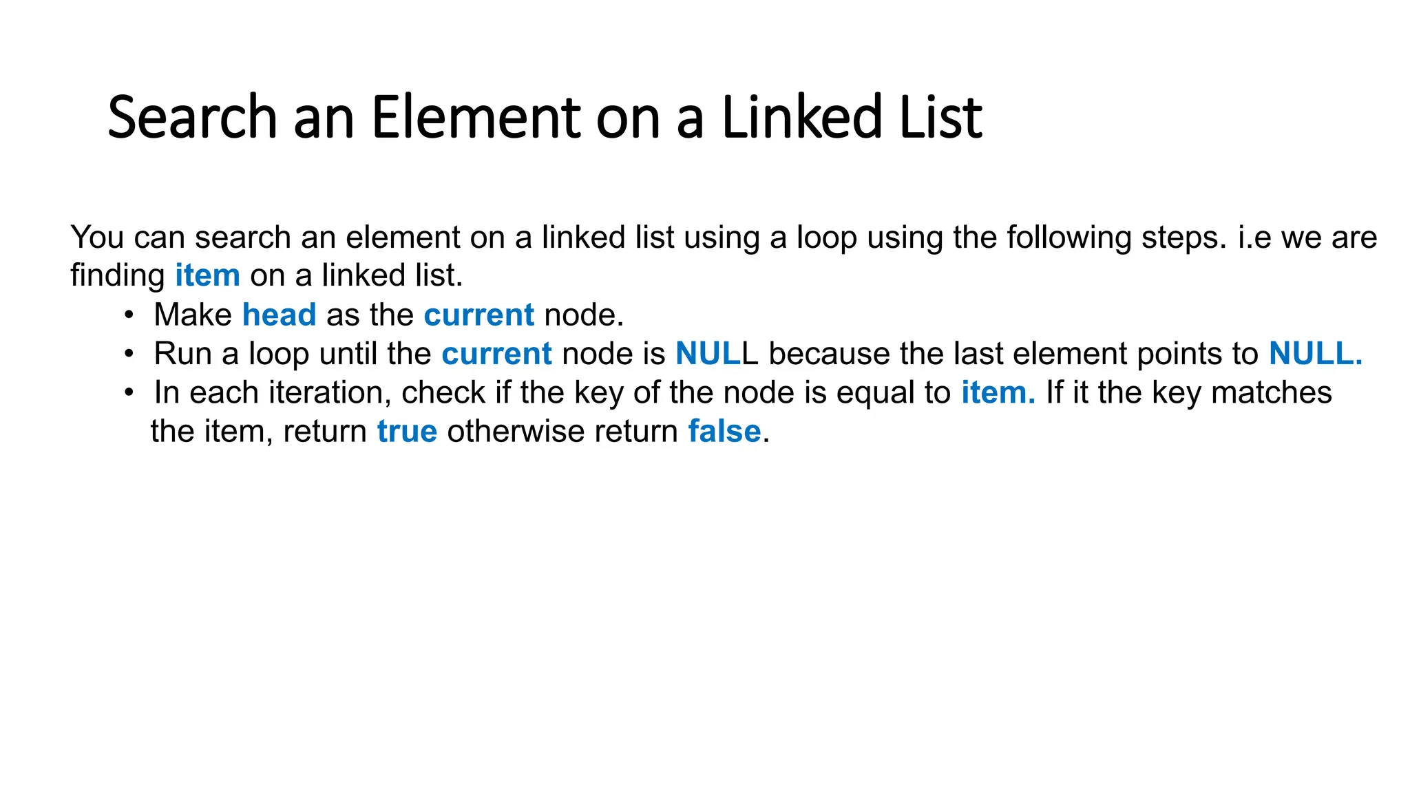 Search an Element on a Linked List
You can search an element on a linked list using a loop using the following steps. i.e we are
finding item on a linked list.
• Make head as the current node.
• Run a loop until the current node is NULL because the last element points to NULL.
• In each iteration, check if the key of the node is equal to item. If it the key matches
the item, return true otherwise return false.
 