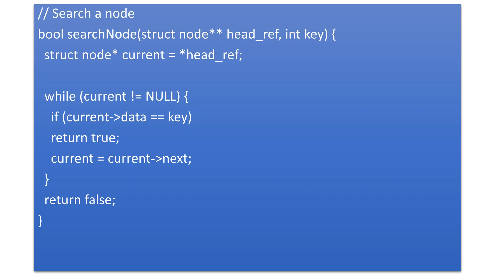 // Search a node
bool searchNode(struct node** head_ref, int key) {
struct node* current = *head_ref;
while (current != NULL) {
if (current->data == key)
return true;
current = current->next;
}
return false;
}
 