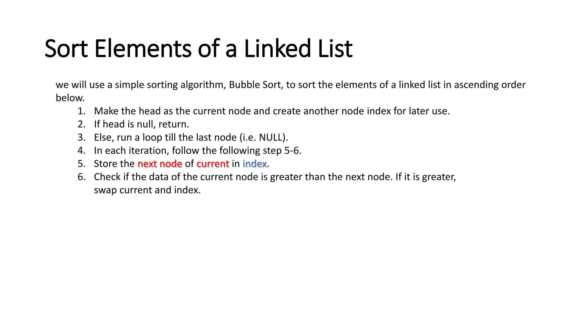 Sort Elements of a Linked List
we will use a simple sorting algorithm, Bubble Sort, to sort the elements of a linked list in ascending order
below.
1. Make the head as the current node and create another node index for later use.
2. If head is null, return.
3. Else, run a loop till the last node (i.e. NULL).
4. In each iteration, follow the following step 5-6.
5. Store the next node of current in index.
6. Check if the data of the current node is greater than the next node. If it is greater,
swap current and index.
 