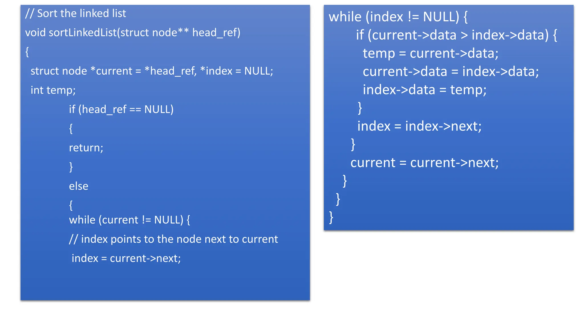 // Sort the linked list
void sortLinkedList(struct node** head_ref)
{
struct node *current = *head_ref, *index = NULL;
int temp;
if (head_ref == NULL)
{
return;
}
else
{
while (current != NULL) {
// index points to the node next to current
index = current->next;
while (index != NULL) {
if (current->data > index->data) {
temp = current->data;
current->data = index->data;
index->data = temp;
}
index = index->next;
}
current = current->next;
}
}
}
 