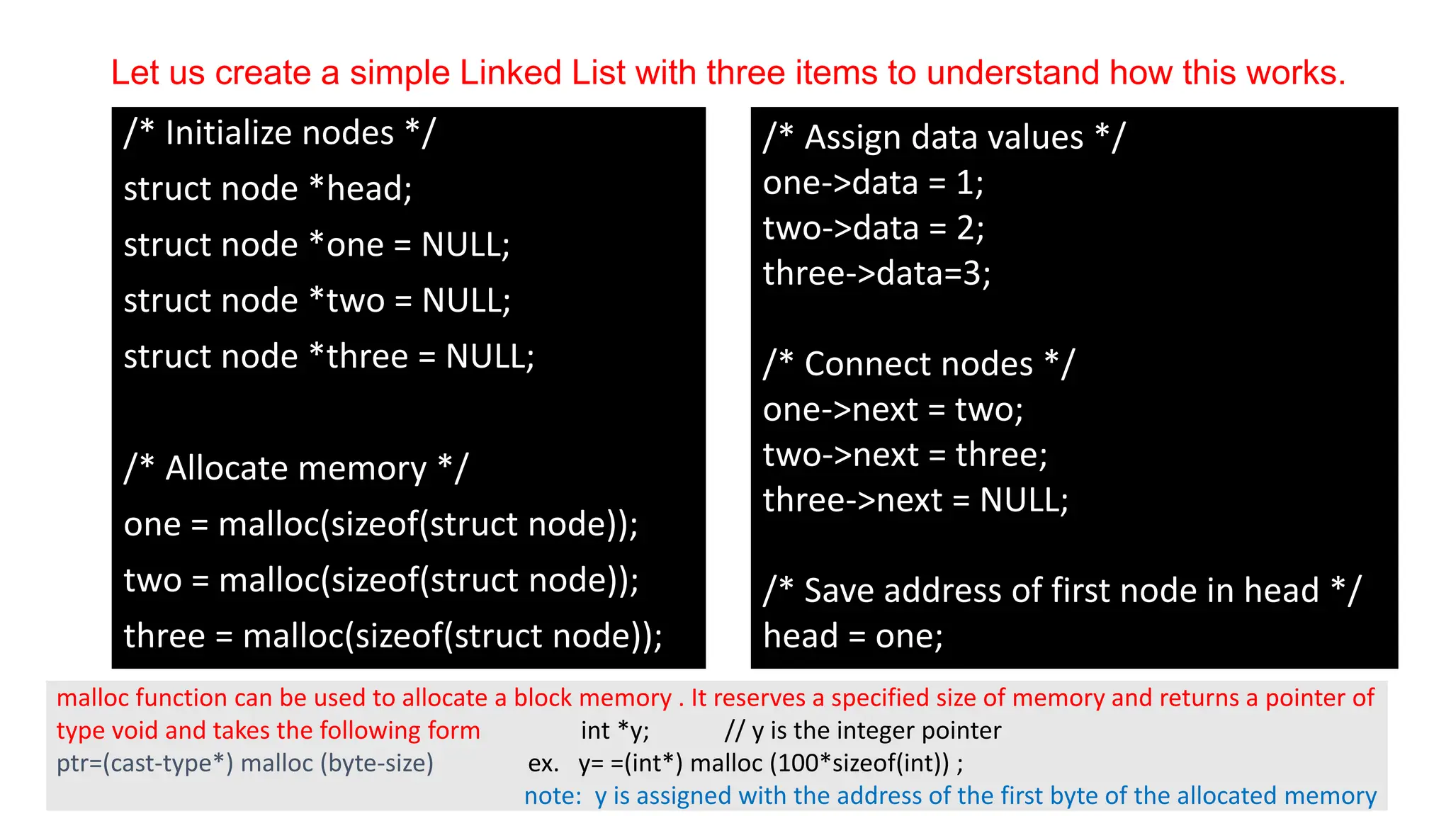 Let us create a simple Linked List with three items to understand how this works.
/* Initialize nodes */
struct node *head;
struct node *one = NULL;
struct node *two = NULL;
struct node *three = NULL;
/* Allocate memory */
one = malloc(sizeof(struct node));
two = malloc(sizeof(struct node));
three = malloc(sizeof(struct node));
/* Assign data values */
one->data = 1;
two->data = 2;
three->data=3;
/* Connect nodes */
one->next = two;
two->next = three;
three->next = NULL;
/* Save address of first node in head */
head = one;
malloc function can be used to allocate a block memory . It reserves a specified size of memory and returns a pointer of
type void and takes the following form int *y; // y is the integer pointer
ptr=(cast-type*) malloc (byte-size) ex. y= =(int*) malloc (100*sizeof(int)) ;
note: y is assigned with the address of the first byte of the allocated memory
 