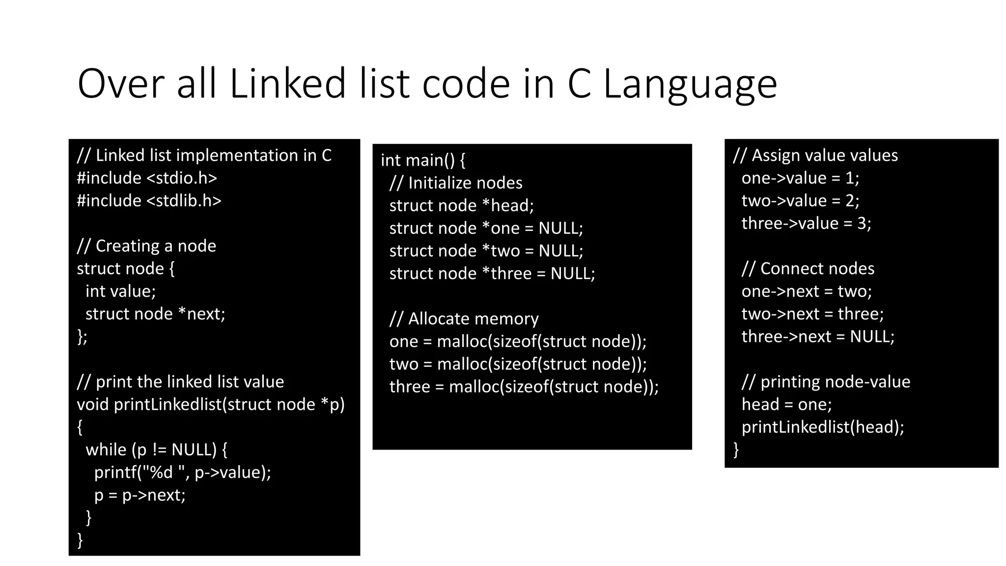 Over all Linked list code in C Language
// Linked list implementation in C
#include <stdio.h>
#include <stdlib.h>
// Creating a node
struct node {
int value;
struct node *next;
};
// print the linked list value
void printLinkedlist(struct node *p)
{
while (p != NULL) {
printf("%d ", p->value);
p = p->next;
}
}
int main() {
// Initialize nodes
struct node *head;
struct node *one = NULL;
struct node *two = NULL;
struct node *three = NULL;
// Allocate memory
one = malloc(sizeof(struct node));
two = malloc(sizeof(struct node));
three = malloc(sizeof(struct node));
// Assign value values
one->value = 1;
two->value = 2;
three->value = 3;
// Connect nodes
one->next = two;
two->next = three;
three->next = NULL;
// printing node-value
head = one;
printLinkedlist(head);
}
 
