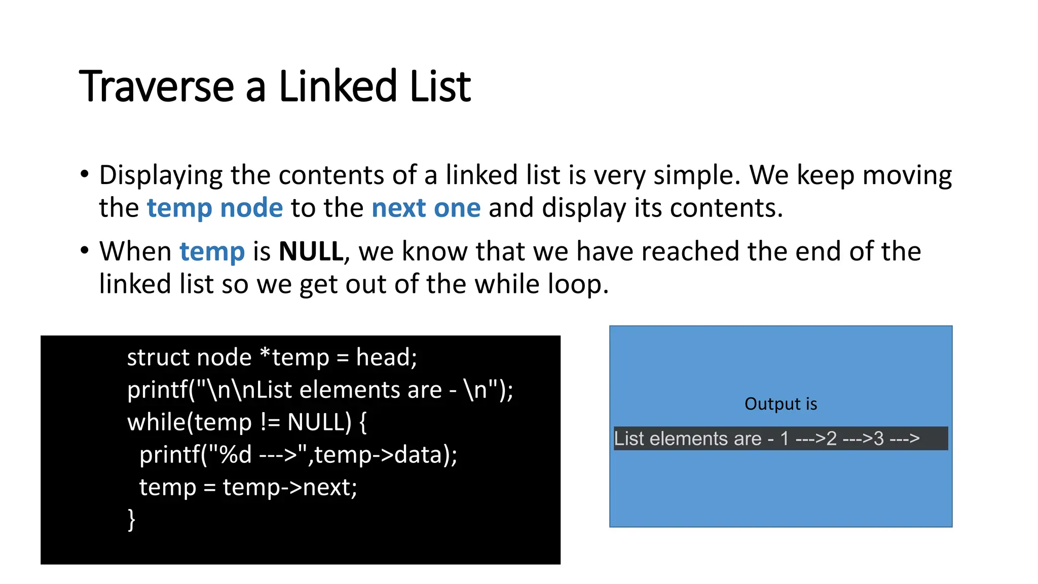 Traverse a Linked List
• Displaying the contents of a linked list is very simple. We keep moving
the temp node to the next one and display its contents.
• When temp is NULL, we know that we have reached the end of the
linked list so we get out of the while loop.
Output is
List elements are - 1 --->2 --->3 --->
struct node *temp = head;
printf("nnList elements are - n");
while(temp != NULL) {
printf("%d --->",temp->data);
temp = temp->next;
}
 