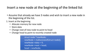 Insert a new node at the beginning of the linked list
• Assume that already we have 3 nodes and wish to insert a new node in
the beginning of the list.
1. Insert at the beginning
• Allocate memory for new node
• Store data
• Change next of new node to point to head
• Change head to point to recently created node
struct node *newNode;
newNode = malloc(sizeof(struct node));
newNode->data = 4;
newNode->next = head;
head = newNode;
 