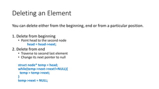 Deleting an Element
You can delete either from the beginning, end or from a particular position.
1. Delete from beginning
• Point head to the second node
head = head->next;
2. Delete from end
• Traverse to second last element
• Change its next pointer to null
struct node* temp = head;
while(temp->next->next!=NULL){
temp = temp->next;
}
temp->next = NULL;
 
