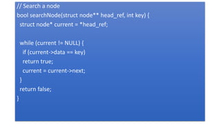 // Search a node
bool searchNode(struct node** head_ref, int key) {
struct node* current = *head_ref;
while (current != NULL) {
if (current->data == key)
return true;
current = current->next;
}
return false;
}
 