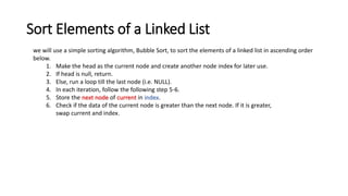 Sort Elements of a Linked List
we will use a simple sorting algorithm, Bubble Sort, to sort the elements of a linked list in ascending order
below.
1. Make the head as the current node and create another node index for later use.
2. If head is null, return.
3. Else, run a loop till the last node (i.e. NULL).
4. In each iteration, follow the following step 5-6.
5. Store the next node of current in index.
6. Check if the data of the current node is greater than the next node. If it is greater,
swap current and index.
 