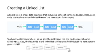 Creating a Linked List
A linked list is a linear data structure that includes a series of connected nodes. Here, each
node stores the data and the address of the next node. For example,
You have to start somewhere, so we give the address of the first node a special name
called HEAD. Also, the last node in the linked list can be identified because its next portion
points to NULL.
 