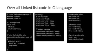 Over all Linked list code in C Language
// Linked list implementation in C
#include <stdio.h>
#include <stdlib.h>
// Creating a node
struct node {
int value;
struct node *next;
};
// print the linked list value
void printLinkedlist(struct node *p)
{
while (p != NULL) {
printf("%d ", p->value);
p = p->next;
}
}
int main() {
// Initialize nodes
struct node *head;
struct node *one = NULL;
struct node *two = NULL;
struct node *three = NULL;
// Allocate memory
one = malloc(sizeof(struct node));
two = malloc(sizeof(struct node));
three = malloc(sizeof(struct node));
// Assign value values
one->value = 1;
two->value = 2;
three->value = 3;
// Connect nodes
one->next = two;
two->next = three;
three->next = NULL;
// printing node-value
head = one;
printLinkedlist(head);
}
 