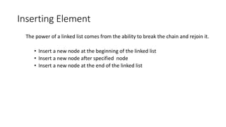 Inserting Element
The power of a linked list comes from the ability to break the chain and rejoin it.
• Insert a new node at the beginning of the linked list
• Insert a new node after specified node
• Insert a new node at the end of the linked list
 