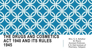 THE DRUGS AND COSMETICS
ACT 1940 AND ITS RULES
1945
Miss. G. K. Bahatkar
M. Pharm
Assistant Professor,
P. R. Patil Institute of
Pharmacy, Talegaon
 