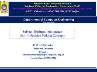 Sanjivani Rural Education Society’s
Sanjivani College of Engineering, Kopargaon-423 603
(An Autonomous Institute, Affiliated to Savitribai Phule Pune University, Pune)
NACC ‘A’ Grade Accredited, ISO 9001:2015 Certified
Department of Computer Engineering
(NBA Accredited)
Prof. S.A.Shivarkar
Assistant Professor
E-mail :
shivarkarsandipcomp@sanjivani.org.in
Contact No: 8275032712
Subject- Business Intelligence
Unit-II:Decision Making Concepts
 