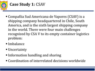 Case Study 1: CSAV
 Compafiia Sud Americana de Vapores (CSAV) is a
shipping company headquartered in Chile, South
America, and is the sixth largest shipping company
in the world. There were four main challenges
recognized by CSA V to its empty container logistics
problem:
 Imbalance
 Uncertainty
 Information handling and sharing
 Coordination of interrelated decisions worldwide
 