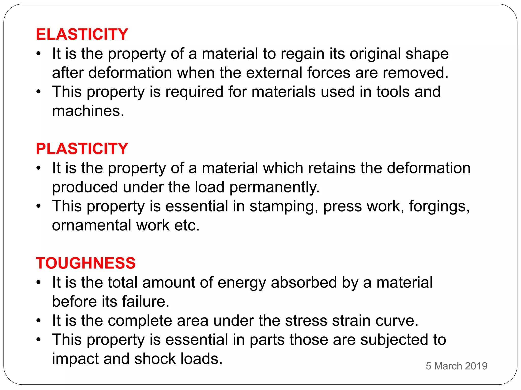 ELASTICITY
• It is the property of a material to regain its original shape
after deformation when the external forces are removed.
• This property is required for materials used in tools and
machines.
PLASTICITY
• It is the property of a material which retains the deformation
produced under the load permanently.
• This property is essential in stamping, press work, forgings,
ornamental work etc.
TOUGHNESS
• It is the total amount of energy absorbed by a material
before its failure.
• It is the complete area under the stress strain curve.
• This property is essential in parts those are subjected to
impact and shock loads. 5 March 2019
 
