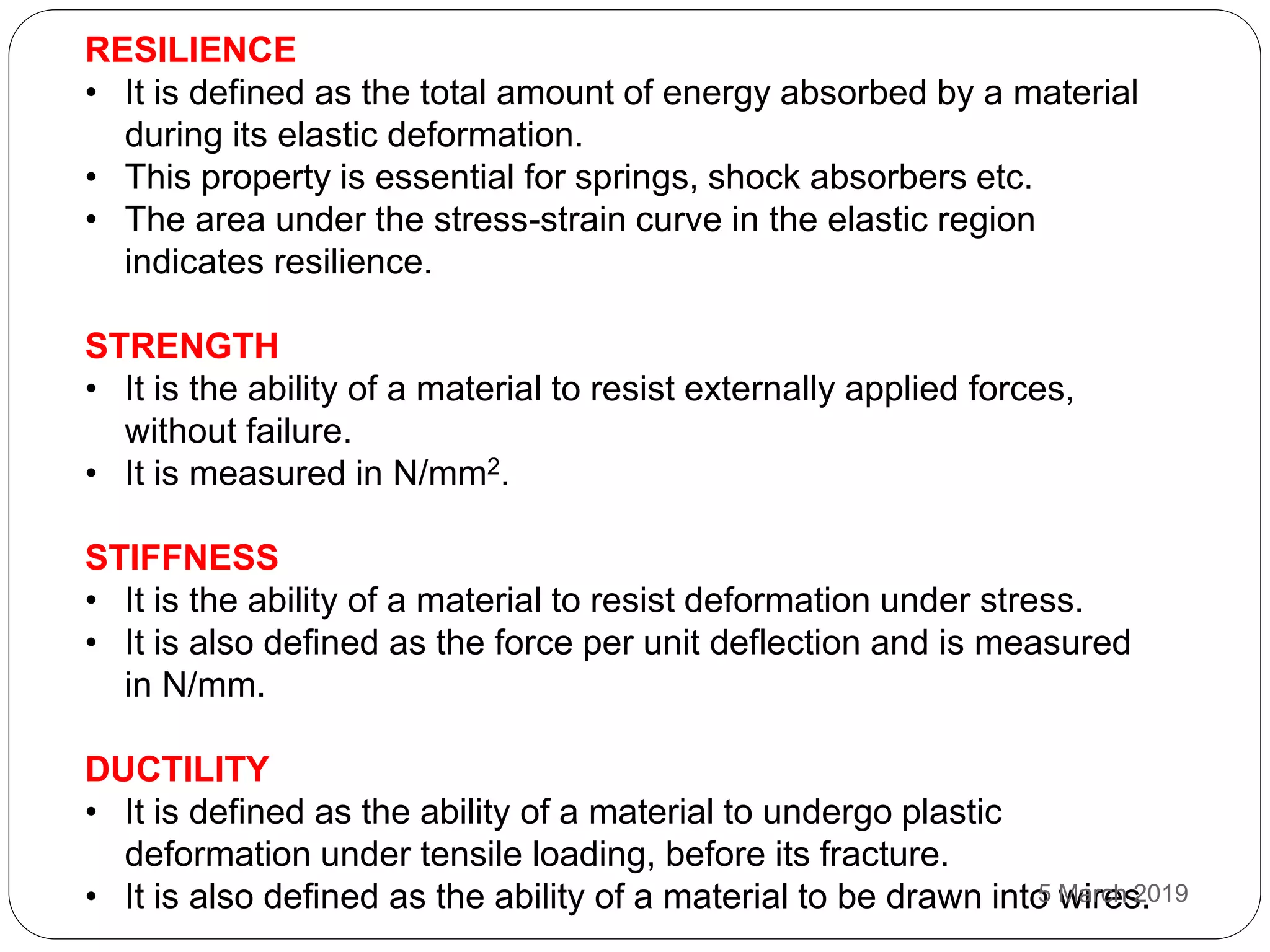 RESILIENCE
• It is defined as the total amount of energy absorbed by a material
during its elastic deformation.
• This property is essential for springs, shock absorbers etc.
• The area under the stress-strain curve in the elastic region
indicates resilience.
STRENGTH
• It is the ability of a material to resist externally applied forces,
without failure.
• It is measured in N/mm2.
STIFFNESS
• It is the ability of a material to resist deformation under stress.
• It is also defined as the force per unit deflection and is measured
in N/mm.
DUCTILITY
• It is defined as the ability of a material to undergo plastic
deformation under tensile loading, before its fracture.
• It is also defined as the ability of a material to be drawn into wires.5 March 2019
 