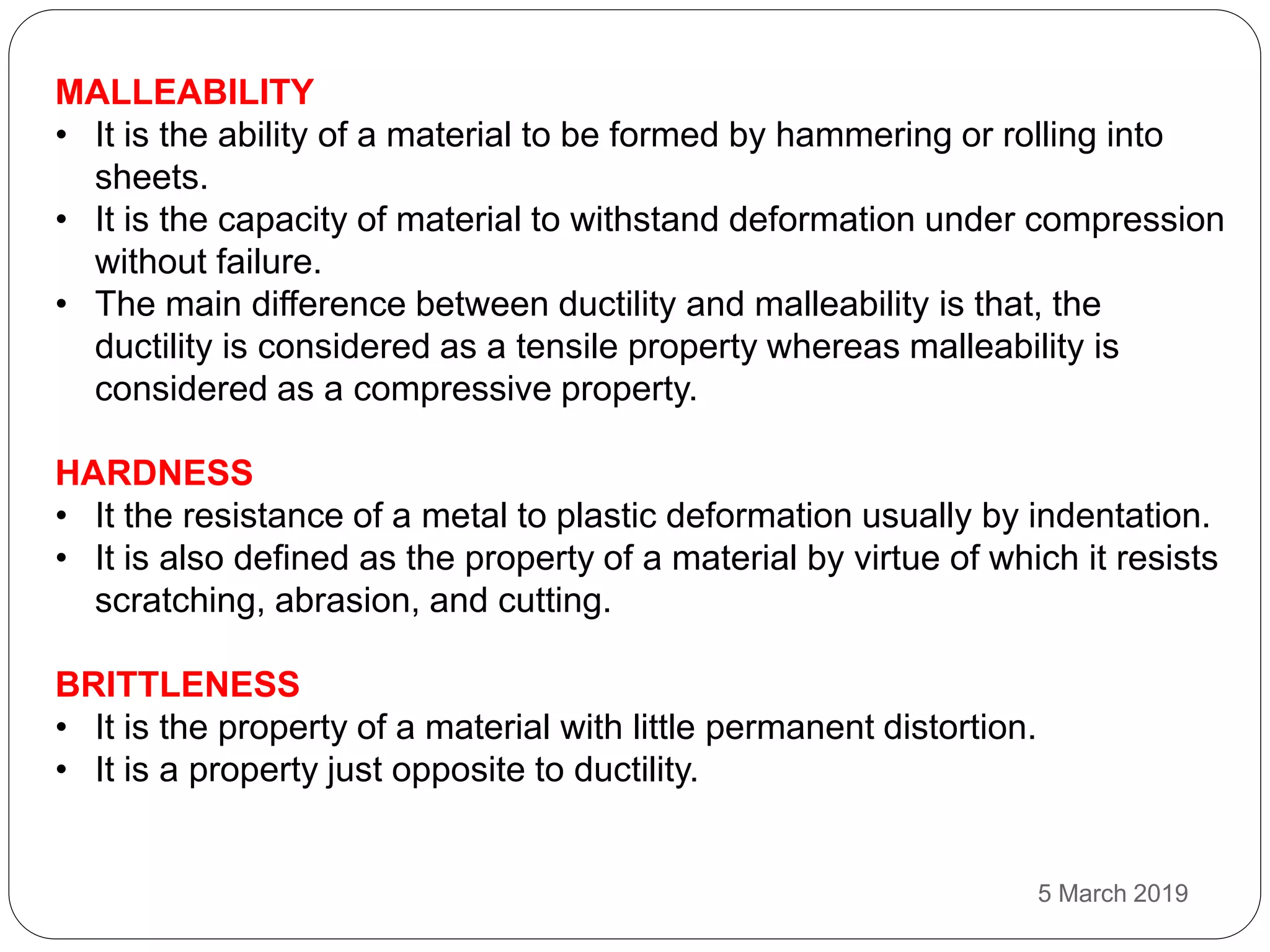 MALLEABILITY
• It is the ability of a material to be formed by hammering or rolling into
sheets.
• It is the capacity of material to withstand deformation under compression
without failure.
• The main difference between ductility and malleability is that, the
ductility is considered as a tensile property whereas malleability is
considered as a compressive property.
HARDNESS
• It the resistance of a metal to plastic deformation usually by indentation.
• It is also defined as the property of a material by virtue of which it resists
scratching, abrasion, and cutting.
BRITTLENESS
• It is the property of a material with little permanent distortion.
• It is a property just opposite to ductility.
5 March 2019
 