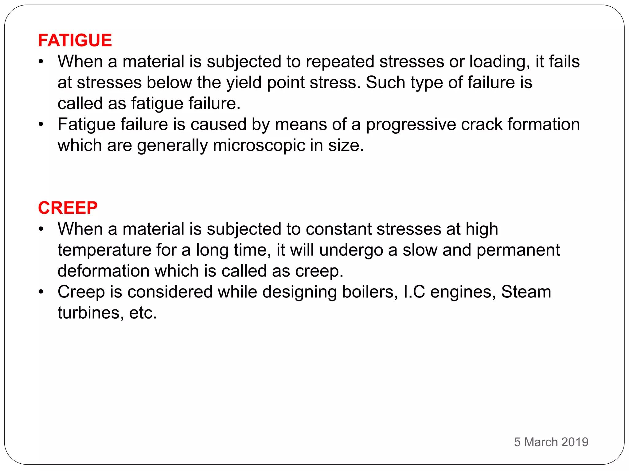 FATIGUE
• When a material is subjected to repeated stresses or loading, it fails
at stresses below the yield point stress. Such type of failure is
called as fatigue failure.
• Fatigue failure is caused by means of a progressive crack formation
which are generally microscopic in size.
CREEP
• When a material is subjected to constant stresses at high
temperature for a long time, it will undergo a slow and permanent
deformation which is called as creep.
• Creep is considered while designing boilers, I.C engines, Steam
turbines, etc.
5 March 2019
 