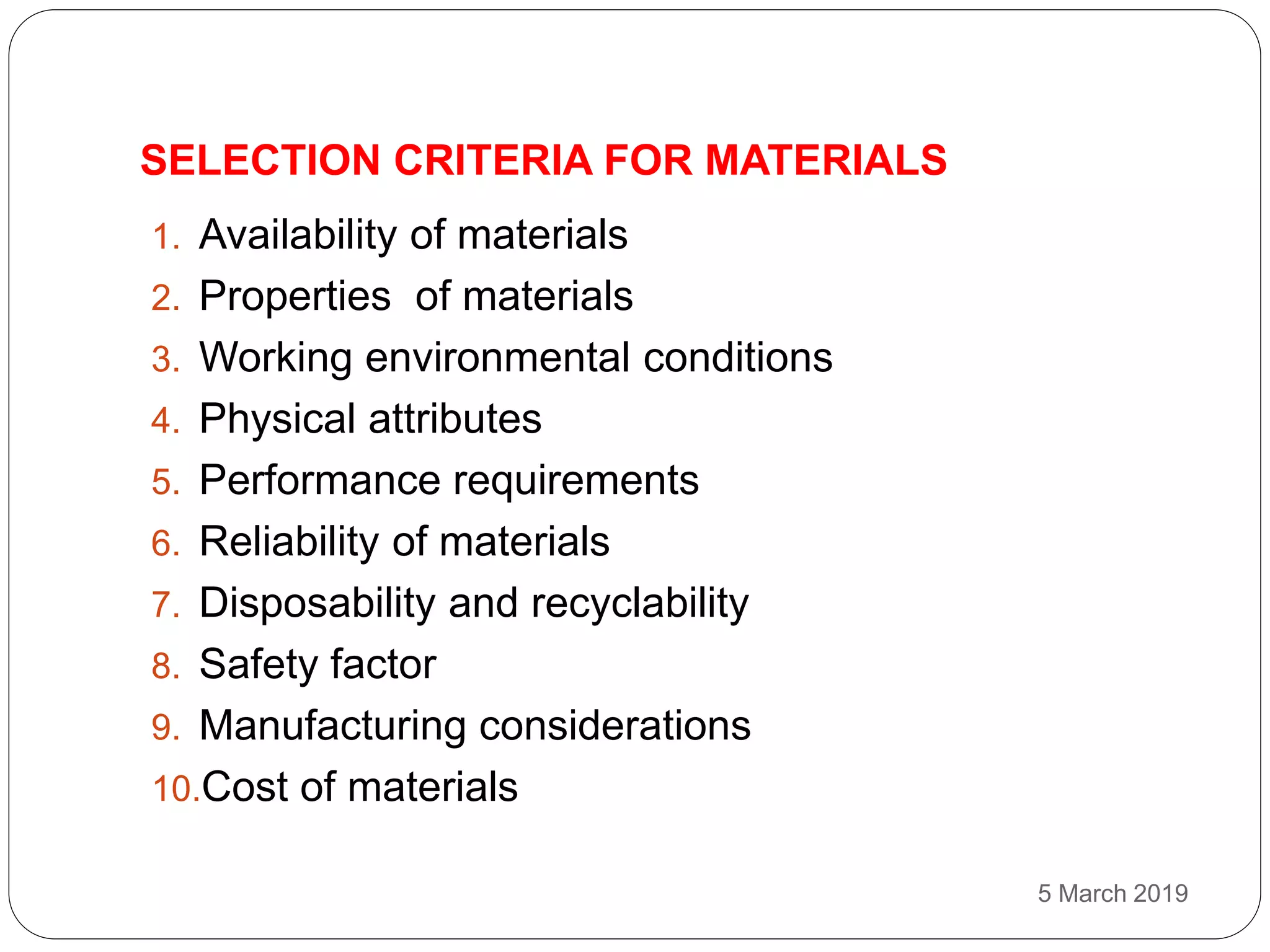 SELECTION CRITERIA FOR MATERIALS
5 March 2019
1. Availability of materials
2. Properties of materials
3. Working environmental conditions
4. Physical attributes
5. Performance requirements
6. Reliability of materials
7. Disposability and recyclability
8. Safety factor
9. Manufacturing considerations
10.Cost of materials
 