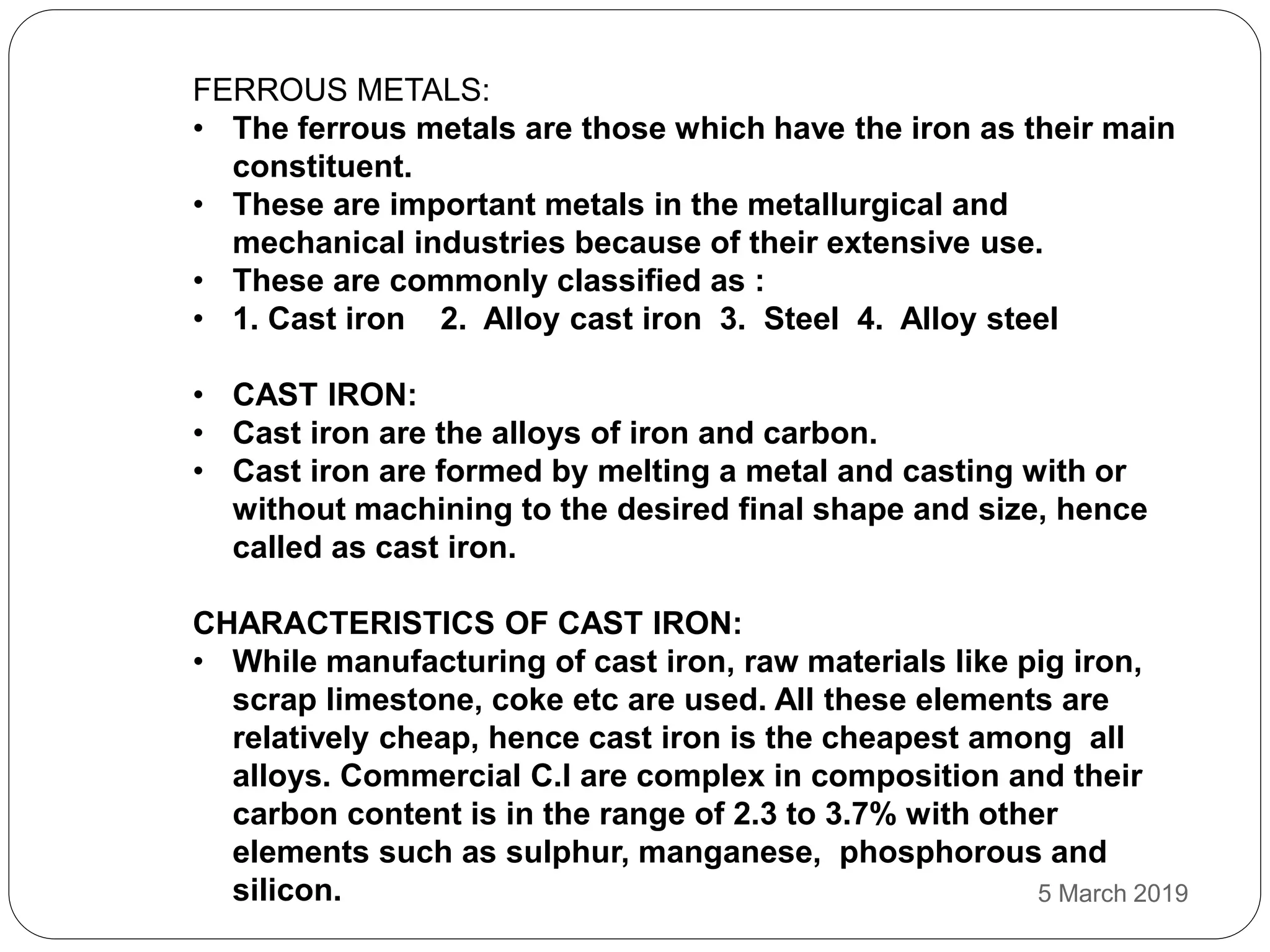 FERROUS METALS:
• The ferrous metals are those which have the iron as their main
constituent.
• These are important metals in the metallurgical and
mechanical industries because of their extensive use.
• These are commonly classified as :
• 1. Cast iron 2. Alloy cast iron 3. Steel 4. Alloy steel
• CAST IRON:
• Cast iron are the alloys of iron and carbon.
• Cast iron are formed by melting a metal and casting with or
without machining to the desired final shape and size, hence
called as cast iron.
CHARACTERISTICS OF CAST IRON:
• While manufacturing of cast iron, raw materials like pig iron,
scrap limestone, coke etc are used. All these elements are
relatively cheap, hence cast iron is the cheapest among all
alloys. Commercial C.I are complex in composition and their
carbon content is in the range of 2.3 to 3.7% with other
elements such as sulphur, manganese, phosphorous and
silicon. 5 March 2019
 