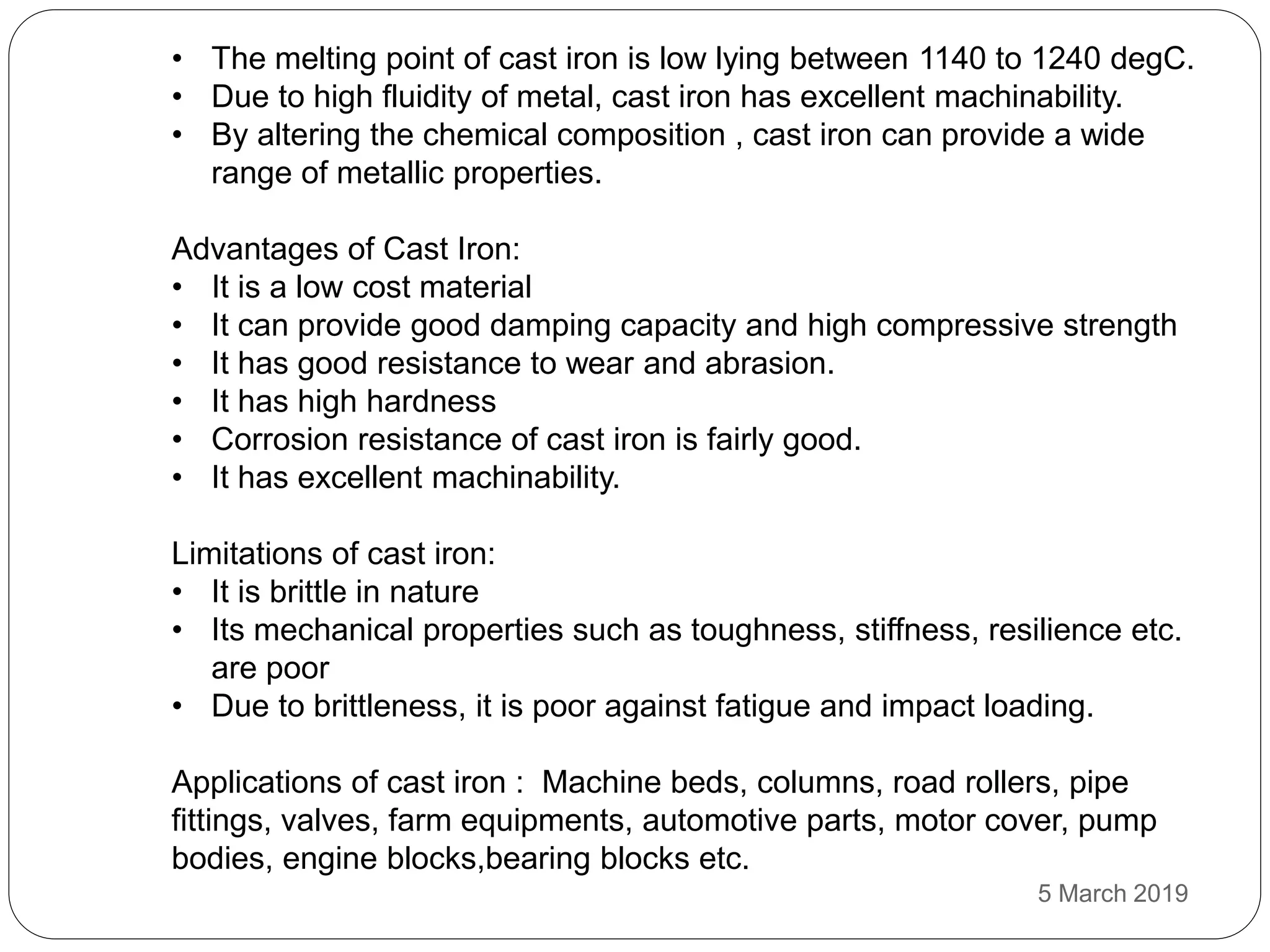 • The melting point of cast iron is low lying between 1140 to 1240 degC.
• Due to high fluidity of metal, cast iron has excellent machinability.
• By altering the chemical composition , cast iron can provide a wide
range of metallic properties.
Advantages of Cast Iron:
• It is a low cost material
• It can provide good damping capacity and high compressive strength
• It has good resistance to wear and abrasion.
• It has high hardness
• Corrosion resistance of cast iron is fairly good.
• It has excellent machinability.
Limitations of cast iron:
• It is brittle in nature
• Its mechanical properties such as toughness, stiffness, resilience etc.
are poor
• Due to brittleness, it is poor against fatigue and impact loading.
Applications of cast iron : Machine beds, columns, road rollers, pipe
fittings, valves, farm equipments, automotive parts, motor cover, pump
bodies, engine blocks,bearing blocks etc.
5 March 2019
 